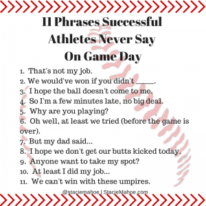 11 phrases successful athletes never say one game day That's not my job. We would've won if you didn't _______. I hope the ball doesn't come to me. So I'm a few minutes late, no big deal. Why are you playing? Oh well, at least we tried (before the game is over). But my dad said... I hope we don't get our butts kicked today. Anyone want to take my spot? At least I did my job... We can't win with these umpires.